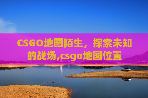CSGO地图陌生，探索未知的战场,csgo地图位置