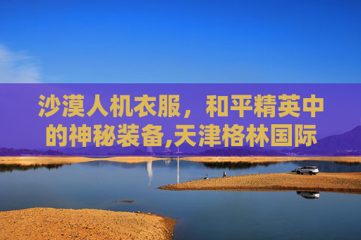 沙漠人机衣服，和平精英中的神秘装备,天津格林国际幼儿园学费