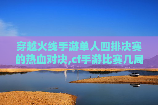 穿越火线手游单人四排决赛的热血对决,cf手游比赛几局几胜
