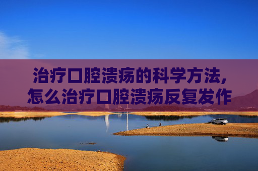 治疗口腔溃疡的科学方法,怎么治疗口腔溃疡反复发作