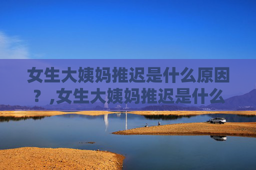 女生大姨妈推迟是什么原因？,女生大姨妈推迟是什么原因?推迟多久需要去医院检查?