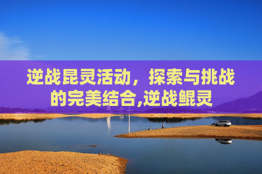 逆战昆灵活动，探索与挑战的完美结合,逆战鲲灵