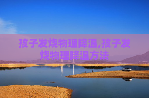 孩子发烧物理降温,孩子发烧物理降温方法