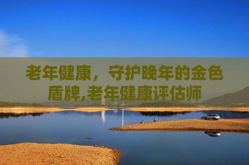 老年健康，守护晚年的金色盾牌,老年健康评估师