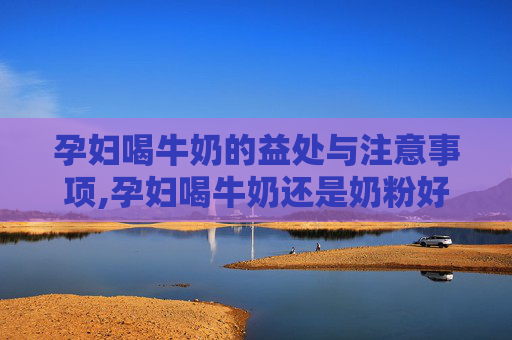 孕妇喝牛奶的益处与注意事项,孕妇喝牛奶还是奶粉好