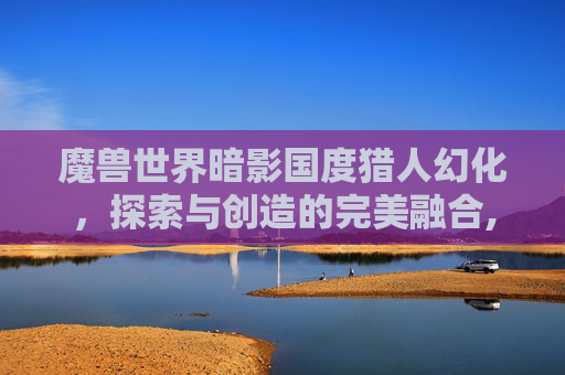 魔兽世界暗影国度猎人幻化，探索与创造的完美融合,魔兽世界暗影国度猎人幻化在哪