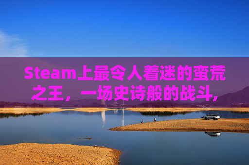 Steam上最令人着迷的蛮荒之王，一场史诗般的战斗,蛮荒之地