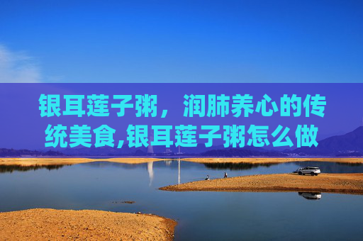 银耳莲子粥，润肺养心的传统美食,银耳莲子粥怎么做