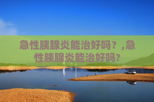 急性胰腺炎能治好吗？,急性胰腺炎能治好吗?
