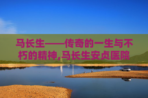 马长生——传奇的一生与不朽的精神,马长生安贞医院