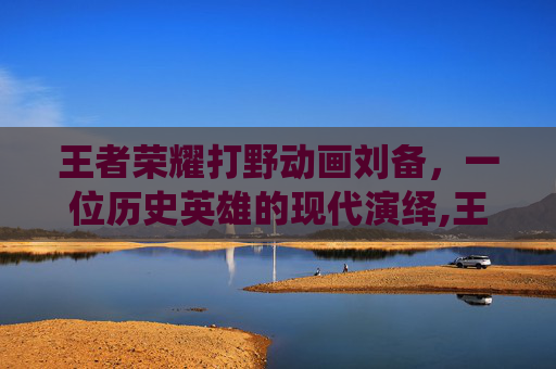 王者荣耀打野动画刘备，一位历史英雄的现代演绎,王者荣耀打野动画刘备图片