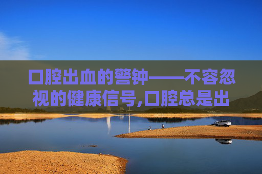 口腔出血的警钟——不容忽视的健康信号,口腔总是出血泡