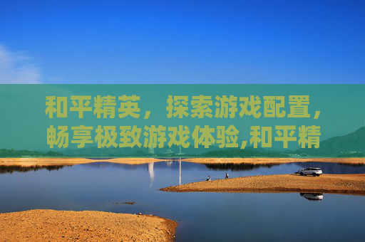 和平精英，探索游戏配置，畅享极致游戏体验,和平精英推荐配置要求
