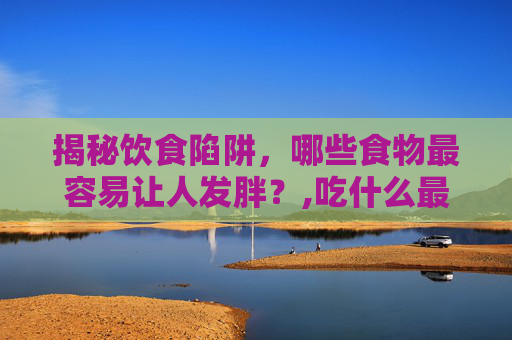 揭秘饮食陷阱，哪些食物最容易让人发胖？,吃什么最容易胖起来
