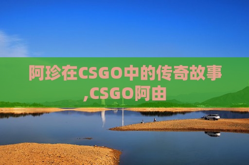 阿珍在CSGO中的传奇故事,CSGO阿由