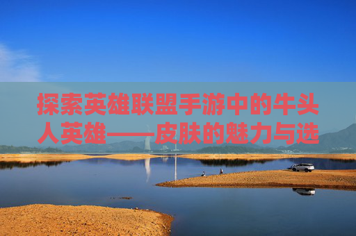 探索英雄联盟手游中的牛头人英雄——皮肤的魅力与选择,LOL牛头皮肤