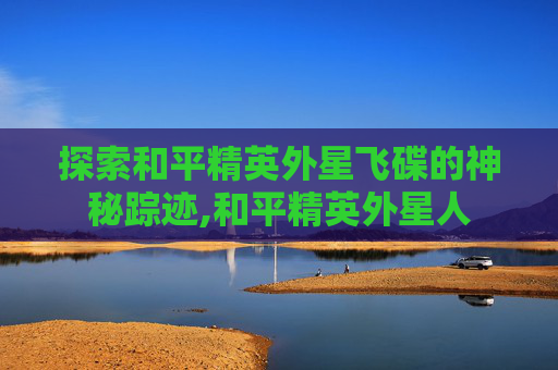 探索和平精英外星飞碟的神秘踪迹,和平精英外星人