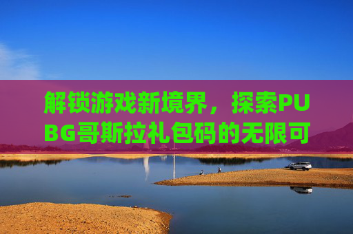 解锁游戏新境界，探索PUBG哥斯拉礼包码的无限可能,pubg国际服哥斯拉礼包码