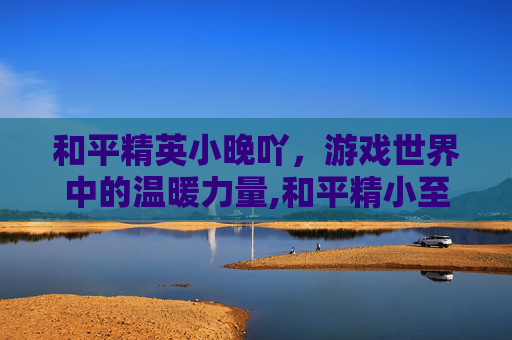 和平精英小晚吖，游戏世界中的温暖力量,和平精小至