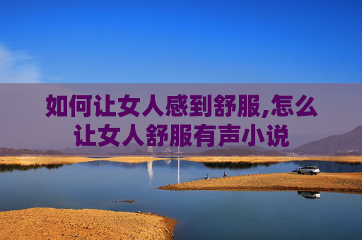 如何让女人感到舒服,怎么让女人舒服有声小说