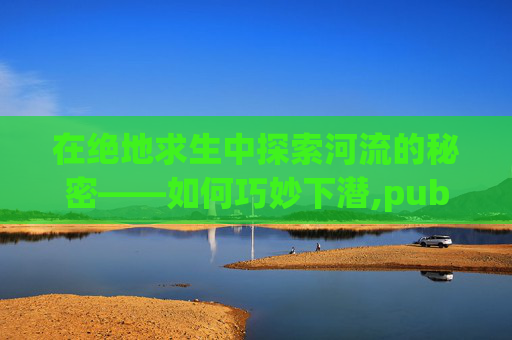 在绝地求生中探索河流的秘密——如何巧妙下潜,pubg下潜按键