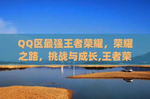 QQ区最强王者荣耀，荣耀之路，挑战与成长,王者荣耀qq区强度