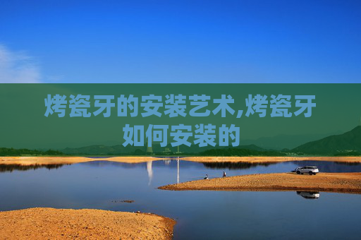 烤瓷牙的安装艺术,烤瓷牙如何安装的
