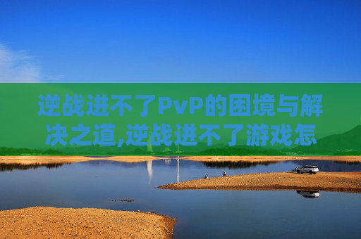 逆战进不了PvP的困境与解决之道,逆战进不了游戏怎么办