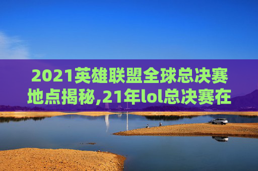 2021英雄联盟全球总决赛地点揭秘,21年lol总决赛在哪