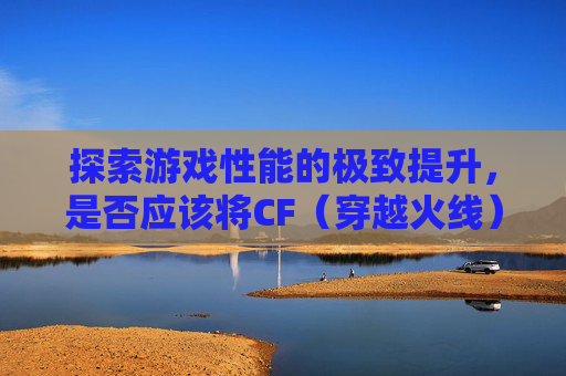 探索游戏性能的极致提升，是否应该将CF（穿越火线）安装到固态硬盘上？,cf要装到固态硬盘吗