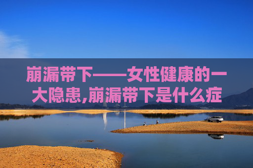 崩漏带下——女性健康的一大隐患,崩漏带下是什么症状