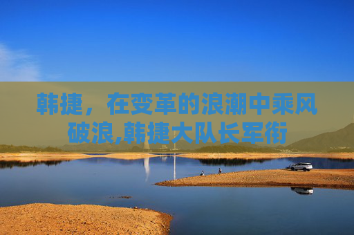 韩捷，在变革的浪潮中乘风破浪,韩捷大队长军衔
