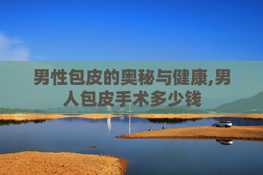 男性包皮的奥秘与健康,男人包皮手术多少钱