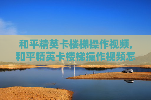 和平精英卡楼梯操作视频,和平精英卡楼梯操作视频怎么弄