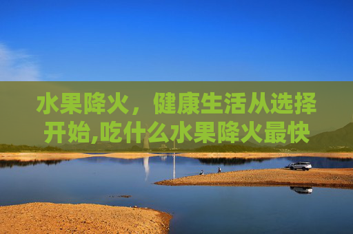 水果降火，健康生活从选择开始,吃什么水果降火最快最有效
