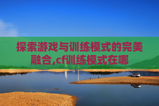 探索游戏与训练模式的完美融合,cf训练模式在哪
