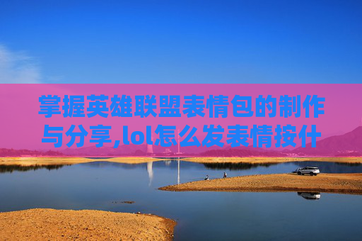 掌握英雄联盟表情包的制作与分享,lol怎么发表情按什么键