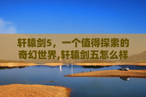 轩辕剑5，一个值得探索的奇幻世界,轩辕剑五怎么样