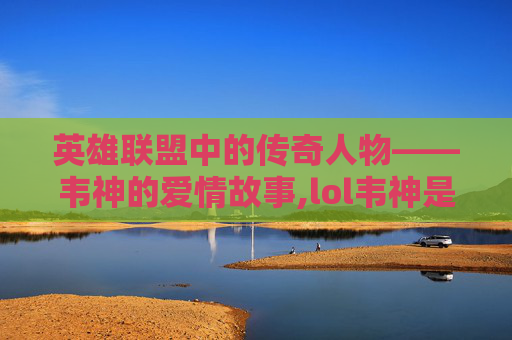 英雄联盟中的传奇人物——韦神的爱情故事,lol韦神是谁