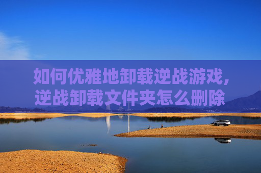 如何优雅地卸载逆战游戏,逆战卸载文件夹怎么删除