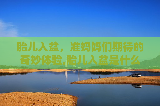 胎儿入盆，准妈妈们期待的奇妙体验,胎儿入盆是什么感觉和症状40周