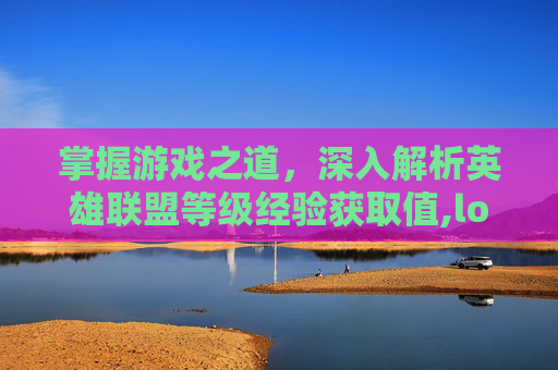 掌握游戏之道，深入解析英雄联盟等级经验获取值,lol等级经验获取值怎么算