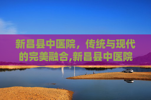 新昌县中医院，传统与现代的完美融合,新昌县中医院电话