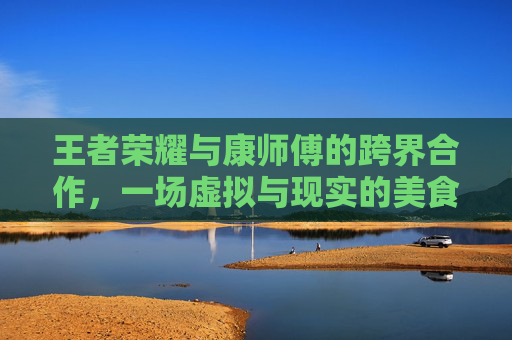 王者荣耀与康师傅的跨界合作，一场虚拟与现实的美食盛宴,王者荣耀康师傅