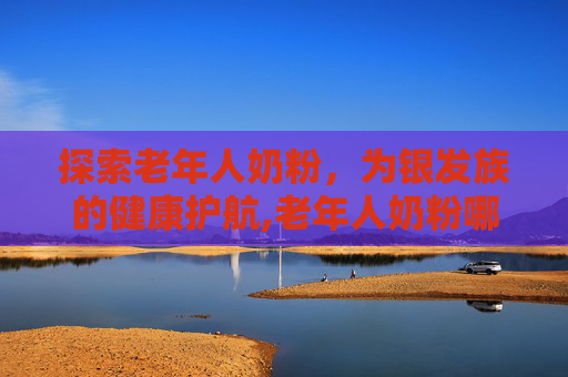 探索老年人奶粉，为银发族的健康护航,老年人奶粉哪种最好