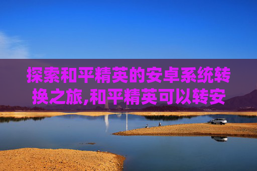 探索和平精英的安卓系统转换之旅,和平精英可以转安卓系统吗怎么转