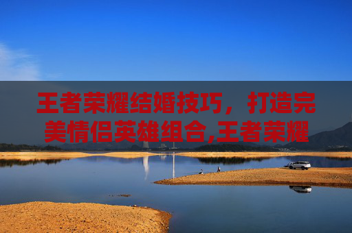 王者荣耀结婚技巧，打造完美情侣英雄组合,王者荣耀结婚技巧教学