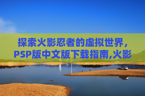 探索火影忍者的虚拟世界，PSP版中文版下载指南,火影忍者PSP下载地址