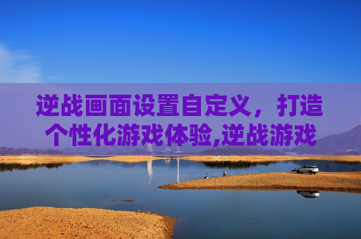 逆战画面设置自定义，打造个性化游戏体验,逆战游戏里怎么设置自己的画面