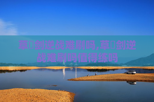 草薙剑逆战难刷吗,草薙剑逆战难刷吗值得练吗
